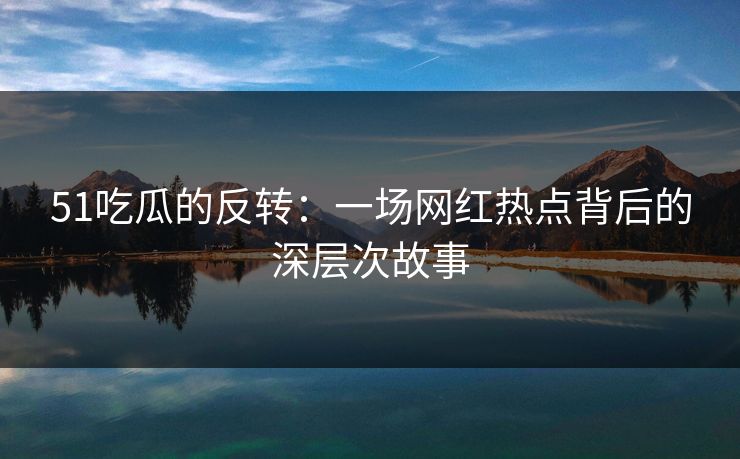 51吃瓜的反转：一场网红热点背后的深层次故事