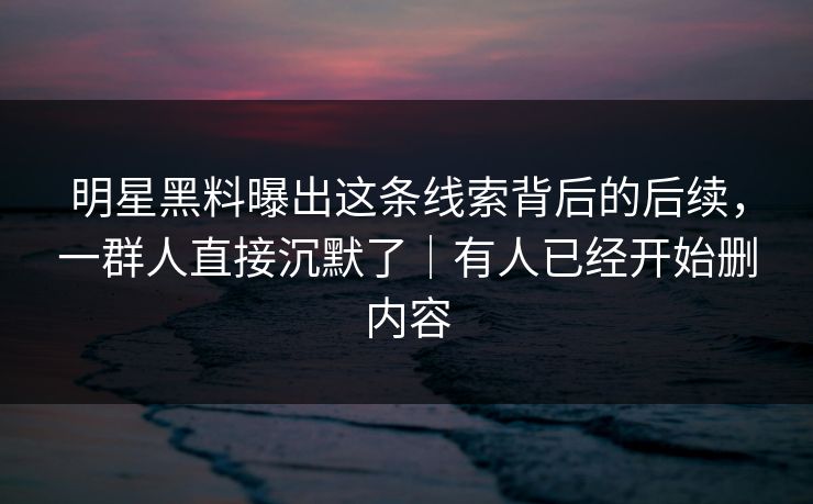 明星黑料曝出这条线索背后的后续，一群人直接沉默了｜有人已经开始删内容
