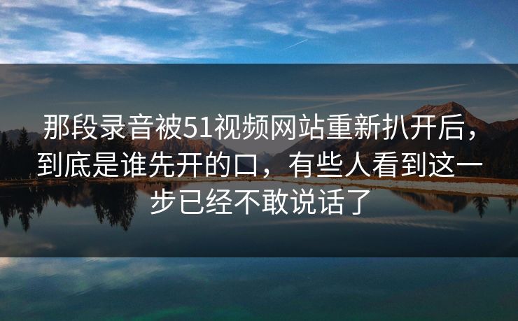 那段录音被51视频网站重新扒开后，到底是谁先开的口，有些人看到这一步已经不敢说话了