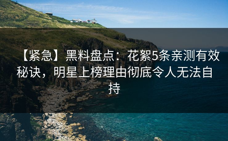【紧急】黑料盘点：花絮5条亲测有效秘诀，明星上榜理由彻底令人无法自持