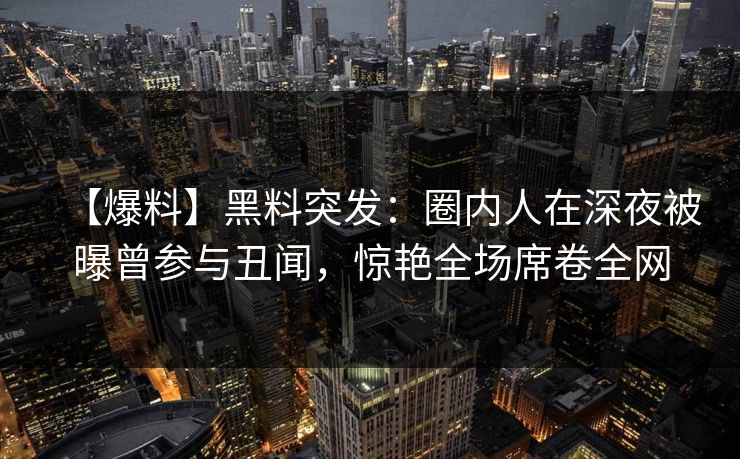 【爆料】黑料突发：圈内人在深夜被曝曾参与丑闻，惊艳全场席卷全网