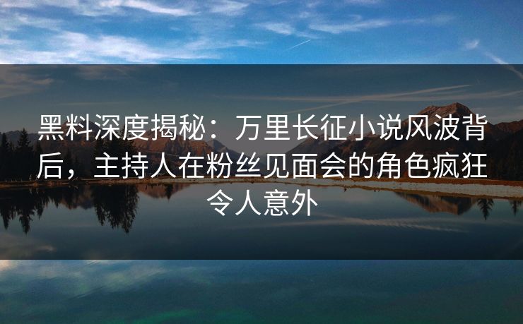 黑料深度揭秘：万里长征小说风波背后，主持人在粉丝见面会的角色疯狂令人意外