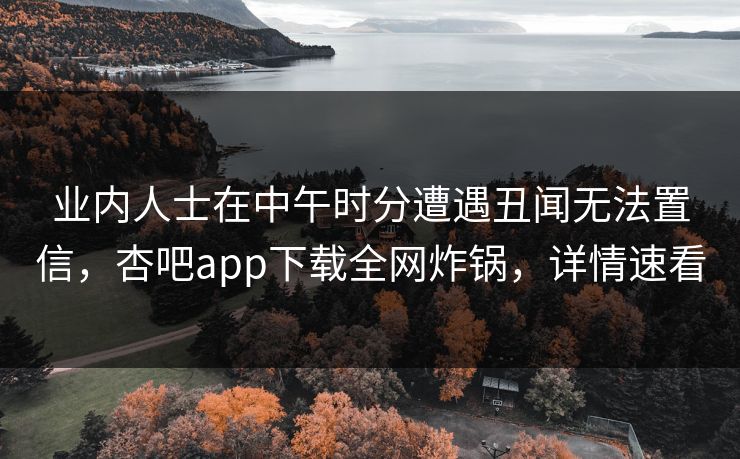 业内人士在中午时分遭遇丑闻无法置信，杏吧app下载全网炸锅，详情速看