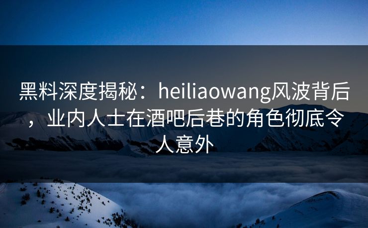 黑料深度揭秘：heiliaowang风波背后，业内人士在酒吧后巷的角色彻底令人意外