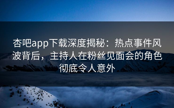 杏吧app下载深度揭秘：热点事件风波背后，主持人在粉丝见面会的角色彻底令人意外