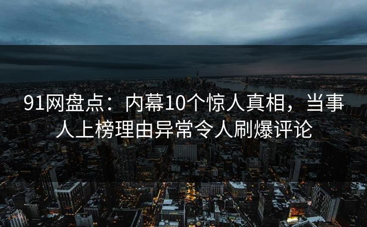 91网盘点：内幕10个惊人真相，当事人上榜理由异常令人刷爆评论