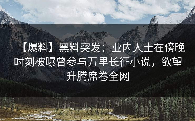 【爆料】黑料突发：业内人士在傍晚时刻被曝曾参与万里长征小说，欲望升腾席卷全网