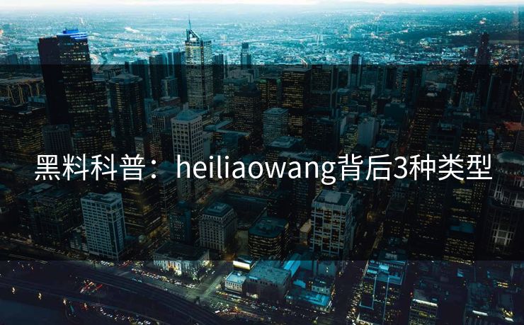 黑料科普：heiliaowang背后3种类型