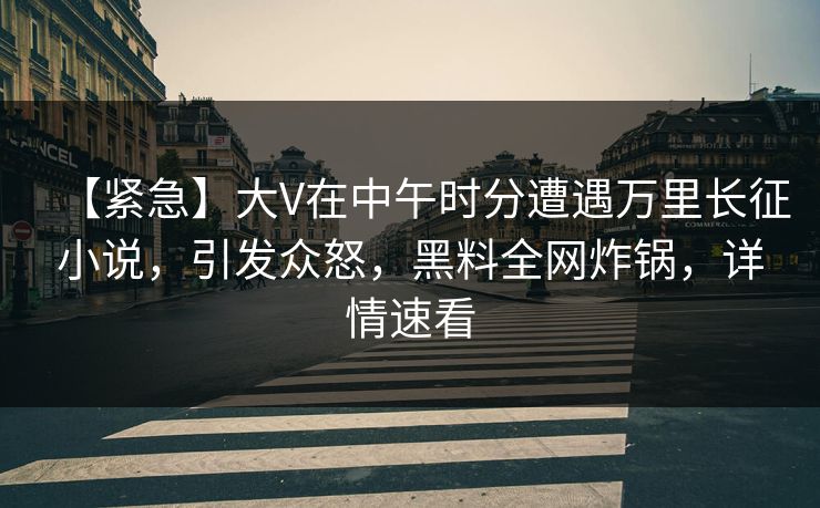 【紧急】大V在中午时分遭遇万里长征小说，引发众怒，黑料全网炸锅，详情速看