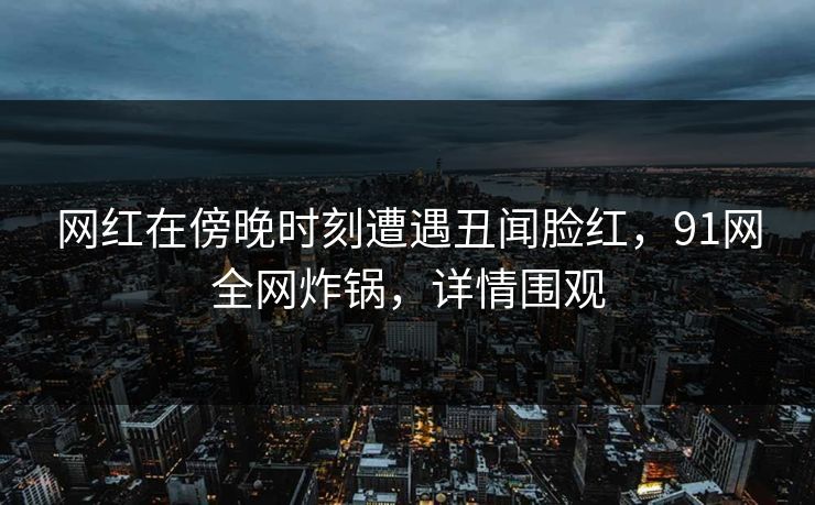 网红在傍晚时刻遭遇丑闻脸红，91网全网炸锅，详情围观