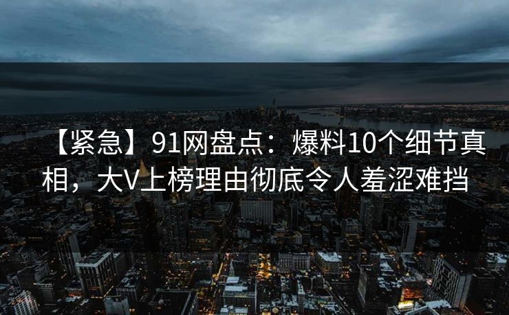 【紧急】91网盘点:爆料10个细节真相,大V上榜理由彻底令人羞涩难挡