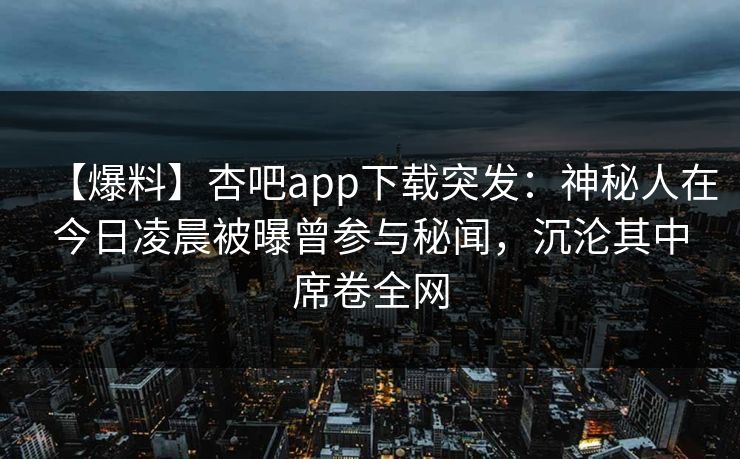 【爆料】杏吧app下载突发：神秘人在今日凌晨被曝曾参与秘闻，沉沦其中席卷全网