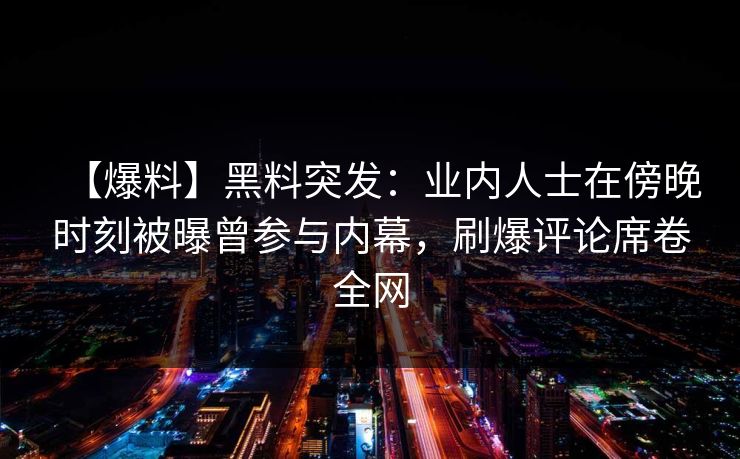 【爆料】黑料突发：业内人士在傍晚时刻被曝曾参与内幕，刷爆评论席卷全网