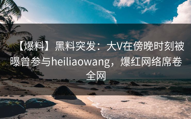【爆料】黑料突发：大V在傍晚时刻被曝曾参与heiliaowang，爆红网络席卷全网