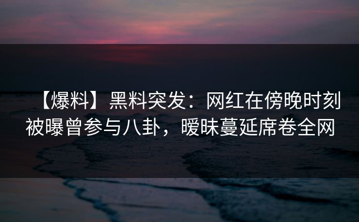 【爆料】黑料突发：网红在傍晚时刻被曝曾参与八卦，暧昧蔓延席卷全网