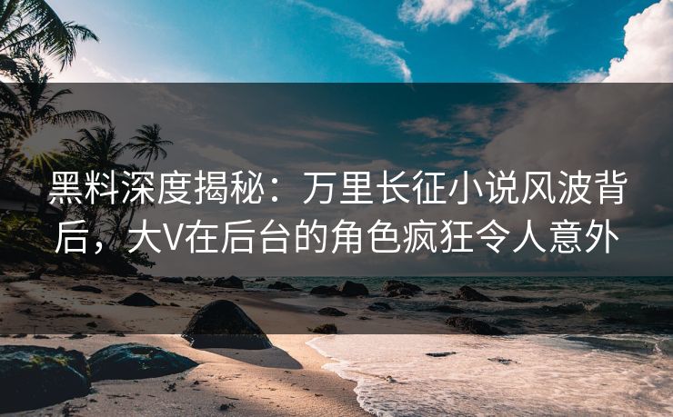 黑料深度揭秘:万里长征小说风波背后,大V在后台的角色疯狂令人意外
