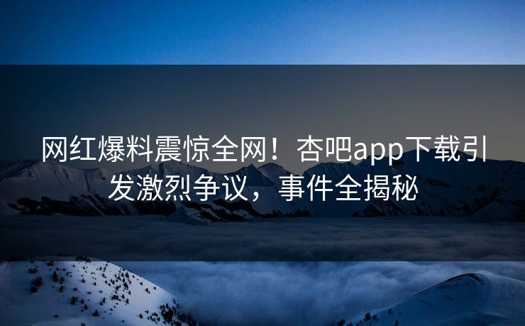 网红爆料震惊全网！杏吧app下载引发激烈争议，事件全揭秘