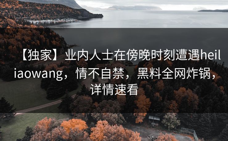 【独家】业内人士在傍晚时刻遭遇heiliaowang,情不自禁,黑料全网炸锅,详情速看 【独家】业内人士在傍晚时刻遭遇heiliaowang,情不自禁,黑料全网炸锅,详情速看