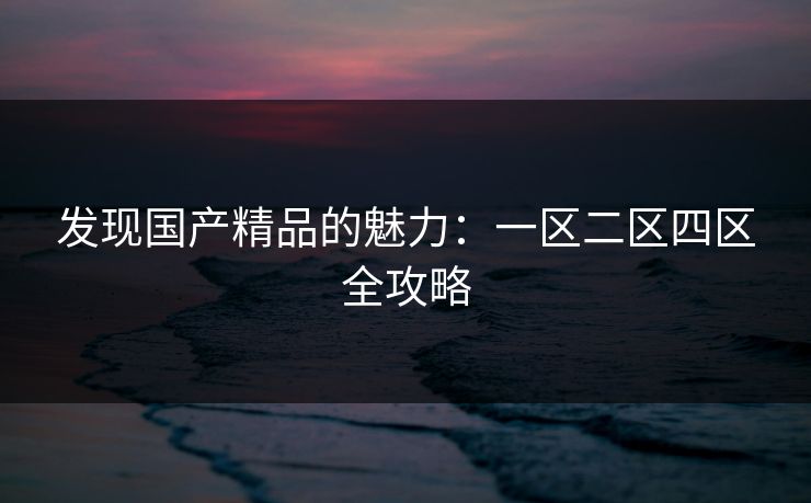 发现国产精品的魅力:一区二区四区全攻略 发现国产精品的魅力:一区二区四区全攻略