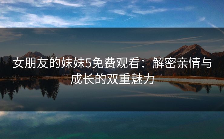 女朋友的妺妺5免费观看:解密亲情与成长的双重魅力 女朋友的妺妺5免费观看:解密亲情与成长的双重魅力