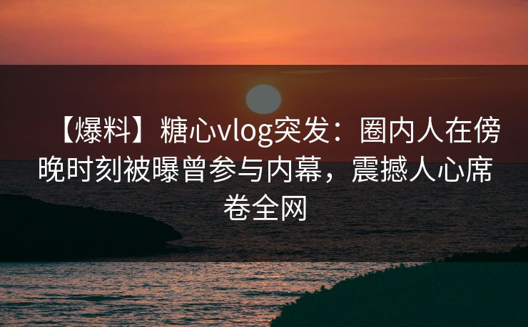 【爆料】糖心vlog突发:圈内人在傍晚时刻被曝曾参与内幕,震撼人心席卷全网 【爆料】糖心vlog突发:圈内人在傍晚时刻被曝曾参与内幕,震撼人心席卷全网