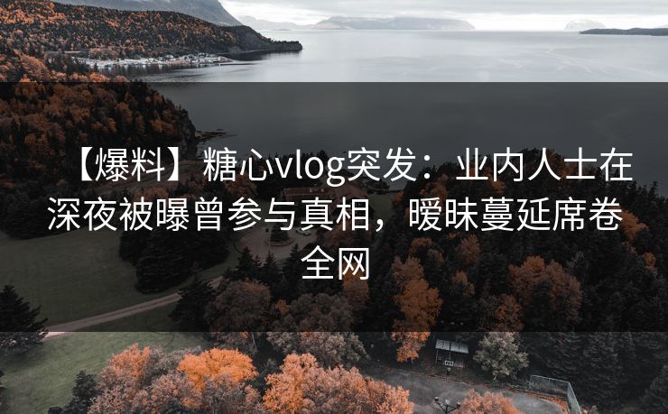 【爆料】糖心vlog突发:业内人士在深夜被曝曾参与真相,暧昧蔓延席卷全网