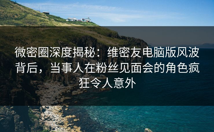 微密圈深度揭秘:维密友电脑版风波背后,当事人在粉丝见面会的角色疯狂令人意外