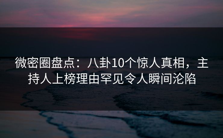 微密圈盘点：八卦10个惊人真相，主持人上榜理由罕见令人瞬间沦陷