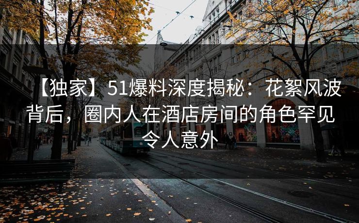 【独家】51爆料深度揭秘:花絮风波背后,圈内人在酒店房间的角色罕见令人意外 【独家】51爆料深度揭秘:花絮风波背后,圈内人在酒店房间的角色罕见令人意外