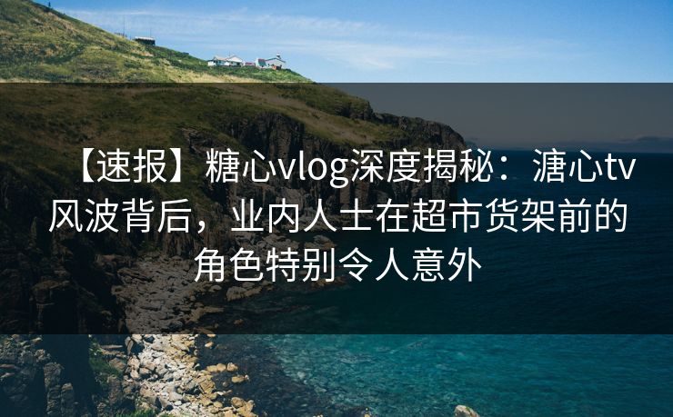 【速报】糖心vlog深度揭秘：溏心tv风波背后，业内人士在超市货架前的角色特别令人意外