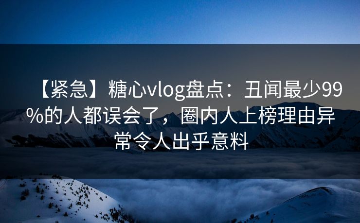 【紧急】糖心vlog盘点:丑闻最少99%的人都误会了,圈内人上榜理由异常令人出乎意料