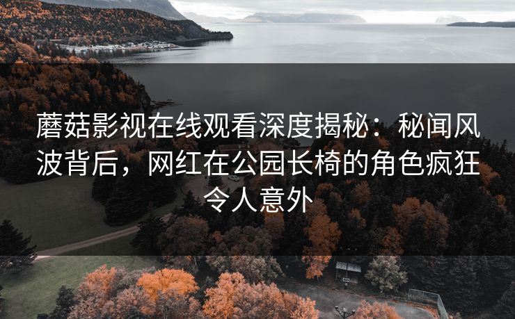 蘑菇影视在线观看深度揭秘：秘闻风波背后，网红在公园长椅的角色疯狂令人意外
