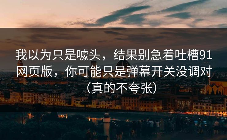 我以为只是噱头，结果别急着吐槽91网页版，你可能只是弹幕开关没调对（真的不夸张）