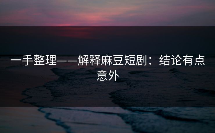 一手整理——解释麻豆短剧：结论有点意外