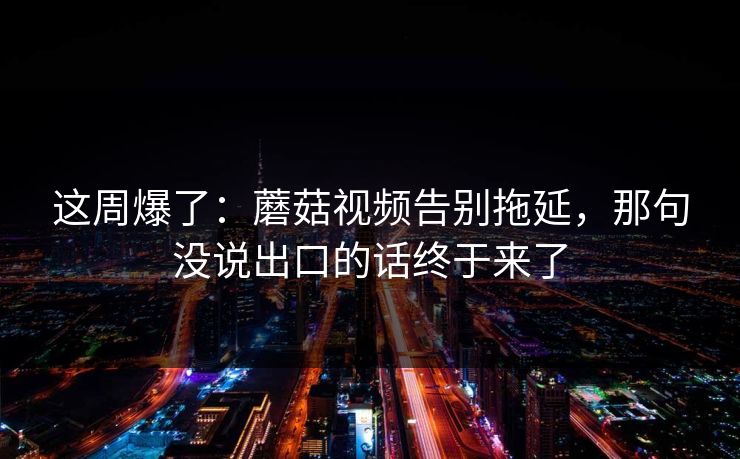 这周爆了：蘑菇视频告别拖延，那句没说出口的话终于来了