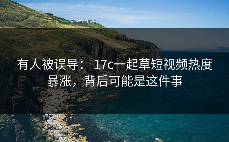 有人被误导： 17c一起草短视频热度暴涨，背后可能是这件事
